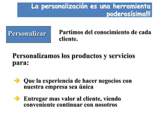 La personalización es una herramienta
                               poderosísima!!!


Personalizar     Partimos del conocimiento de cada
                 cliente.

 Personalizamos los productos y servicios
 para:

  Que la experiencia de hacer negocios con
   nuestra empresa sea única
  Entregar mas valor al cliente, viendo
   conveniente continuar con nosotros
 