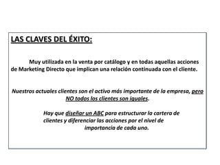 LAS CLAVES DEL ÉXITO:

      Muy utilizada en la venta por catálogo y en todas aquellas acciones
de Marketing Directo que implican una relación continuada con el cliente.


Nuestros actuales clientes son el activo más importante de la empresa, pero
                      NO todos los clientes son iguales.

            Hay que diseñar un ABC para estructurar la cartera de
            clientes y diferenciar las acciones por el nivel de
                              importancia de cada uno.
 