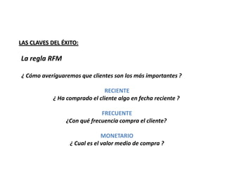LAS CLAVES DEL ÉXITO:

La regla RFM

¿ Cómo averiguaremos que clientes son los más importantes ?

                                RECIENTE
            ¿ Ha comprado el cliente algo en fecha reciente ?

                              FRECUENTE
                 ¿Con qué frecuencia compra el cliente?

                               MONETARIO
                  ¿ Cual es el valor medio de compra ?
 