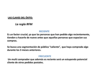 LAS CLAVES DEL ÉXITO:

       La regla RFM

                                RECIENTE
Es un factor crucial, ya que las personas que han pedido algo recientemente,
tienden a hacerlo de nuevo antes que aquellas personas que espacian sus
compras.

Se busca una segmentación de público “caliente”, que haya comprado algo
durante los 3 meses anteriores.

                             FRECUENTE
 Un multi comprador que además es reciente será un estupendo potencial
cliente de otros pedidos postales.
 