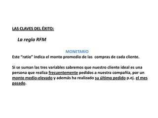 LAS CLAVES DEL ÉXITO:

  La regla RFM

                              MONETARIO
Este “ratio” indica el monto promedio de las compras de cada cliente.

Si se suman las tres variables sabremos que nuestro cliente ideal es una
persona que realiza frecuentemente pedidos a nuestra compañía, por un
monto medio-elevado y además ha realizado su último pedido p.ej. el mes
pasado.
 