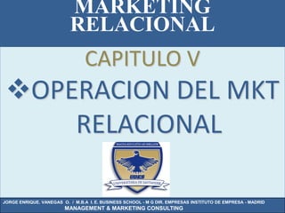 MARKETING
                          RELACIONAL
                                CAPITULO V
 OPERACION DEL MKT
     RELACIONAL

JORGE ENRIQUE. VANEGAS O. / M.B.A I. E. BUSINESS SCHOOL - M G DIR. EMPRESAS INSTITUTO DE EMPRESA - MADRID
                        MANAGEMENT & MARKETING CONSULTING
 