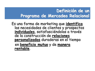 Definición de un
     Programa de Mercadeo Relacional
Es una forma de marketing que identifica
 las necesidades de clientes y prospectos
 individuales, satisfasciéndolas a través
 de la construcción de relaciones
 personalizadas duraderas en el tiempo
  en beneficio mutuo y de manera
 rentable.
 