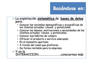 Basándose en:

– La explotación sistemática de bases de datos
  para:
   • Conocer las variables demográficas y sicográficas de
     los clientes actuales –claves- y potenciales
   • Conocer los deseos, motivaciones y necesidades de los
     clientes actuales –claves- y potenciales.
   • Conocer sus hábitos de compra
   • Ofrecer el producto o servicio adecuado.
   • En el momento oportuno.
   • A través del canal que prefieran.
   • De forma rentable para la empresa.
– Y en la
  INTERACCION…………………………..conocernos más
 