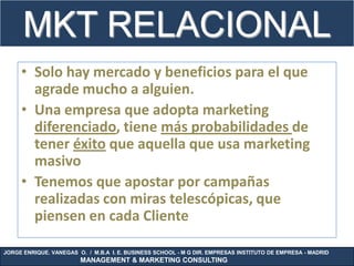 MKT RELACIONAL
             .
     • Solo hay mercado y beneficios para el que
       agrade mucho a alguien.
     • Una empresa que adopta marketing
       diferenciado, tiene más probabilidades de
       tener éxito que aquella que usa marketing
       masivo
     • Tenemos que apostar por campañas
       realizadas con miras telescópicas, que
       piensen en cada Cliente

JORGE ENRIQUE. VANEGAS O. / M.B.A I. E. BUSINESS SCHOOL - M G DIR. EMPRESAS INSTITUTO DE EMPRESA - MADRID
                        MANAGEMENT & MARKETING CONSULTING
 