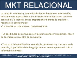 MKT RELACIONAL                                   .
La relación empresa y comunidad clientes basada en información,
herramientas especializadas y un sistema de colaboración continua
acerca de c/u clientes, busca proporcionar beneficios explícitos,
racionales y emocionales:
LA MATERIALIZACION DE LOS BENEFICIOS

La posibilidad de comunicarse y de dar a conocer su opinión, hacen
de la empresa su centro de encuentro.

Gracias a la identificación, sentido de pertenencia y cercanía en la
relación, la posibilidad del lenguaje de una manera personalizada e
informal es elevada.
JORGE ENRIQUE. VANEGAS O. / M.B.A I. E. BUSINESS SCHOOL - M G DIR. EMPRESAS INSTITUTO DE EMPRESA - MADRID
                        MANAGEMENT & MARKETING CONSULTING
 
