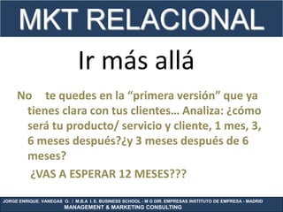 MKT RELACIONAL
         Ir más allá
     No te quedes en la “primera versión” que ya
      tienes clara con tus clientes… Analiza: ¿cómo
      será tu producto/ servicio y cliente, 1 mes, 3,
      6 meses después?¿y 3 meses después de 6
      meses?
       ¿VAS A ESPERAR 12 MESES???
JORGE ENRIQUE. VANEGAS O. / M.B.A I. E. BUSINESS SCHOOL - M G DIR. EMPRESAS INSTITUTO DE EMPRESA - MADRID
                        MANAGEMENT & MARKETING CONSULTING
 