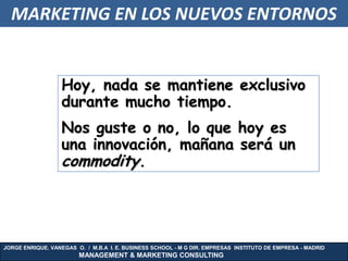MARKETING EN LOS NUEVOS ENTORNOS


                  Hoy, nada se mantiene exclusivo
                  durante mucho tiempo.
                  Nos guste o no, lo que hoy es
                  una innovación, mañana será un
                  commodity.




JORGE ENRIQUE. VANEGAS O. / M.B.A I. E. BUSINESS SCHOOL - M G DIR. EMPRESAS INSTITUTO DE EMPRESA - MADRID
                        MANAGEMENT & MARKETING CONSULTING
 