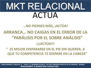 MKT RELACIONAL
           ACTUA
                           …NO PIENSES MÁS, ¡ACTÚA!
   ARRANCA… NO CAIGAS EN EL ERROR DE LA
      “PARÁLISIS POR EL SOBRE ANÁLISIS”
                       ¡¡¡ACTÚA!!!
      “ ES MEJOR DISPARARSE EN EL PIE SIN QUERER, A
       QUE TU COMPETENCIA TE DISPARE EN LA CABEZA”

JORGE ENRIQUE. VANEGAS O. / M.B.A I. E. BUSINESS SCHOOL - M G DIR. EMPRESAS INSTITUTO DE EMPRESA - MADRID
                        MANAGEMENT & MARKETING CONSULTING
 