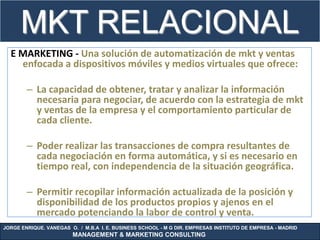 MKT RELACIONAL
             .
  E MARKETING - Una solución de automatización de mkt y ventas
    enfocada a dispositivos móviles y medios virtuales que ofrece:

        – La capacidad de obtener, tratar y analizar la información
          necesaria para negociar, de acuerdo con la estrategia de mkt
          y ventas de la empresa y el comportamiento particular de
          cada cliente.

        – Poder realizar las transacciones de compra resultantes de
          cada negociación en forma automática, y si es necesario en
          tiempo real, con independencia de la situación geográfica.

        – Permitir recopilar información actualizada de la posición y
          disponibilidad de los productos propios y ajenos en el
          mercado potenciando la labor de control y venta.
JORGE ENRIQUE. VANEGAS O. / M.B.A I. E. BUSINESS SCHOOL - M G DIR. EMPRESAS INSTITUTO DE EMPRESA - MADRID
                        MANAGEMENT & MARKETING CONSULTING
 