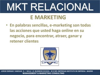 MKT RELACIONAL
                                 E MARKETING
     • En palabras sencillas, e-marketing son todas
       las acciones que usted haga online en su
       negocio, para encontrar, atraer, ganar y
       retener clientes




JORGE ENRIQUE. VANEGAS O. / M.B.A I. E. BUSINESS SCHOOL - M G DIR. EMPRESAS INSTITUTO DE EMPRESA - MADRID
                        MANAGEMENT & MARKETING CONSULTING
 