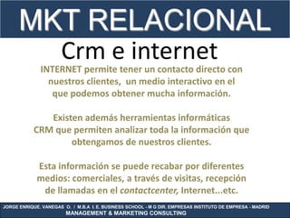 MKT RELACIONAL
                      Crm e internet
              INTERNET permite tener un contacto directo con
                nuestros clientes, un medio interactivo en el
                 que podemos obtener mucha información.

               Existen además herramientas informáticas
            CRM que permiten analizar toda la información que
                    obtengamos de nuestros clientes.

             Esta información se puede recabar por diferentes
             medios: comerciales, a través de visitas, recepción
              de llamadas en el contactcenter, Internet...etc.
JORGE ENRIQUE. VANEGAS O. / M.B.A I. E. BUSINESS SCHOOL - M G DIR. EMPRESAS INSTITUTO DE EMPRESA - MADRID
                        MANAGEMENT & MARKETING CONSULTING
 