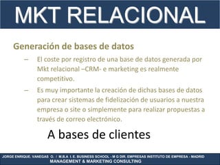 MKT RELACIONAL
     Generación de bases de datos
           –      El coste por registro de una base de datos generada por
                  Mkt relacional –CRM- e marketing es realmente
                  competitivo.
           –      Es muy importante la creación de dichas bases de datos
                  para crear sistemas de fidelización de usuarios a nuestra
                  empresa o site o simplemente para realizar propuestas a
                  través de correo electrónico.

                       A bases de clientes
JORGE ENRIQUE. VANEGAS O. / M.B.A I. E. BUSINESS SCHOOL - M G DIR. EMPRESAS INSTITUTO DE EMPRESA - MADRID
                        MANAGEMENT & MARKETING CONSULTING
 