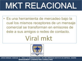 MKT RELACIONAL
   • Es una herramienta de mercadeo bajo la
     cual los mismos receptores de un mensaje
     comercial se transforman en emisores de
     éste a sus amigos o redes de contacto.

                                  Viral mkt

JORGE ENRIQUE. VANEGAS O. / M.B.A I. E. BUSINESS SCHOOL - M G DIR. EMPRESAS INSTITUTO DE EMPRESA - MADRID
                        MANAGEMENT & MARKETING CONSULTING
 