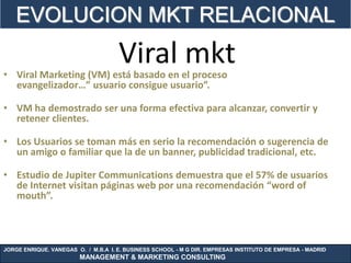 EVOLUCION MKT RELACIONAL
                                     Viral mkt
• Viral Marketing (VM) está basado en el proceso
  evangelizador…” usuario consigue usuario”.

• VM ha demostrado ser una forma efectiva para alcanzar, convertir y
  retener clientes.

• Los Usuarios se toman más en serio la recomendación o sugerencia de
  un amigo o familiar que la de un banner, publicidad tradicional, etc.

• Estudio de Jupiter Communications demuestra que el 57% de usuarios
  de Internet visitan páginas web por una recomendación “word of
  mouth”.



JORGE ENRIQUE. VANEGAS O. / M.B.A I. E. BUSINESS SCHOOL - M G DIR. EMPRESAS INSTITUTO DE EMPRESA - MADRID
                        MANAGEMENT & MARKETING CONSULTING
 