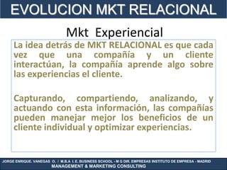 EVOLUCION MKT RELACIONAL
                                Mkt Experiencial
     La idea detrás de MKT RELACIONAL es que cada
     vez que una compañía y un cliente
     interactúan, la compañía aprende algo sobre
     las experiencias el cliente.

     Capturando, compartiendo, analizando, y
     actuando con esta información, las compañías
     pueden manejar mejor los beneficios de un
     cliente individual y optimizar experiencias.


JORGE ENRIQUE. VANEGAS O. / M.B.A I. E. BUSINESS SCHOOL - M G DIR. EMPRESAS INSTITUTO DE EMPRESA - MADRID
                        MANAGEMENT & MARKETING CONSULTING
 