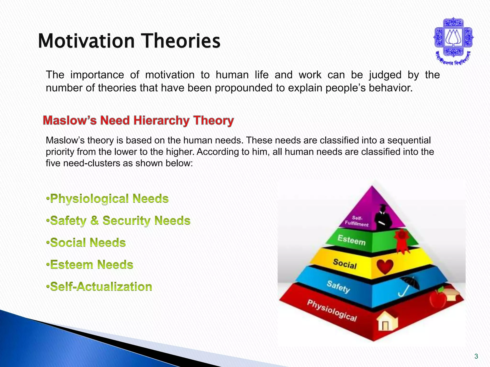 3 
Motivation Theories 
The importance of motivation to human life and work can be judged by the 
number of theories that have been propounded to explain people’s behavior. 
Maslow’s theory is based on the human needs. These needs are classified into a sequential 
priority from the lower to the higher. According to him, all human needs are classified into the 
five need-clusters as shown below: 
 