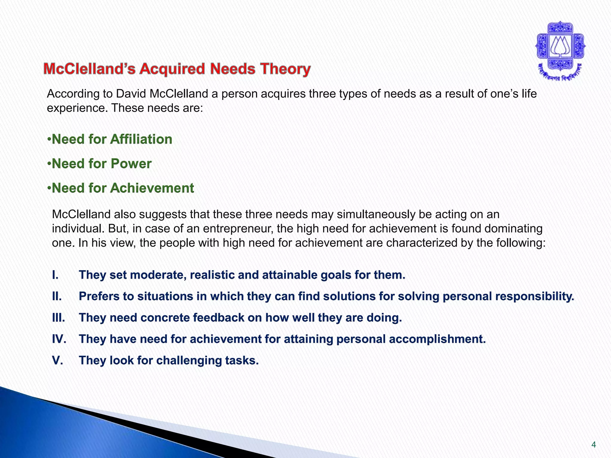 4 
According to David McClelland a person acquires three types of needs as a result of one’s life 
experience. These needs are: 
•Need for Affiliation 
•Need for Power 
•Need for Achievement 
McClelland also suggests that these three needs may simultaneously be acting on an 
individual. But, in case of an entrepreneur, the high need for achievement is found dominating 
one. In his view, the people with high need for achievement are characterized by the following: 
I. They set moderate, realistic and attainable goals for them. 
II. Prefers to situations in which they can find solutions for solving personal responsibility. 
III. They need concrete feedback on how well they are doing. 
IV. They have need for achievement for attaining personal accomplishment. 
V. They look for challenging tasks. 
 