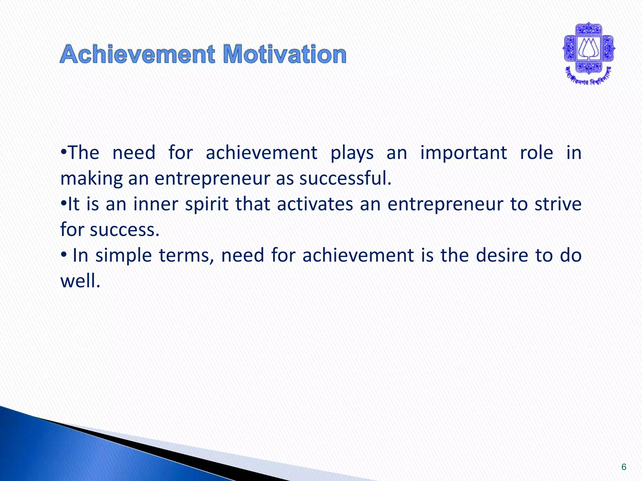 6 
•The need for achievement plays an important role in 
making an entrepreneur as successful. 
•It is an inner spirit that activates an entrepreneur to strive 
for success. 
• In simple terms, need for achievement is the desire to do 
well. 
 
