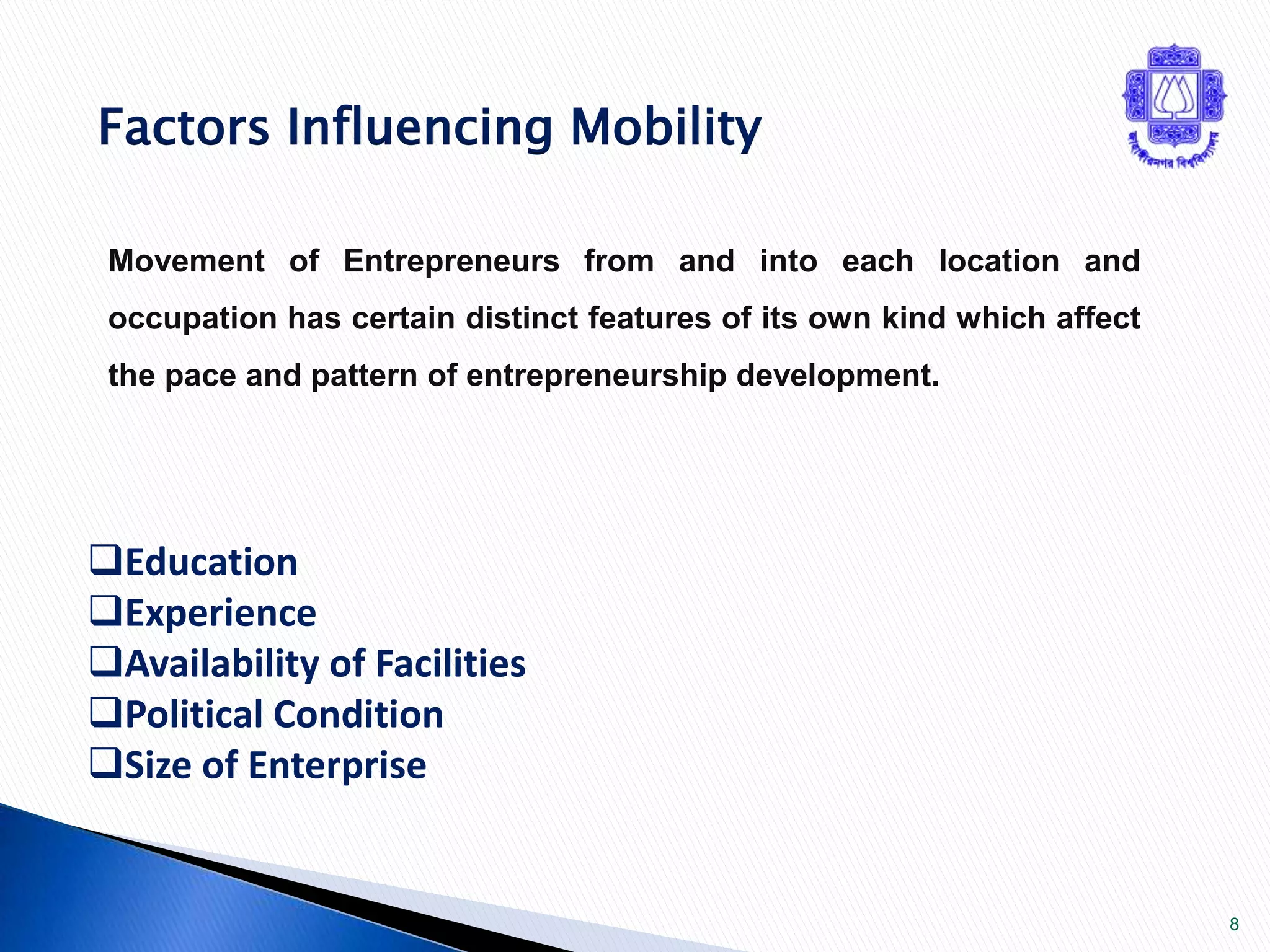 8 
Factors Influencing Mobility 
Movement of Entrepreneurs from and into each location and 
occupation has certain distinct features of its own kind which affect 
the pace and pattern of entrepreneurship development. 
Education 
Experience 
Availability of Facilities 
Political Condition 
Size of Enterprise 
 