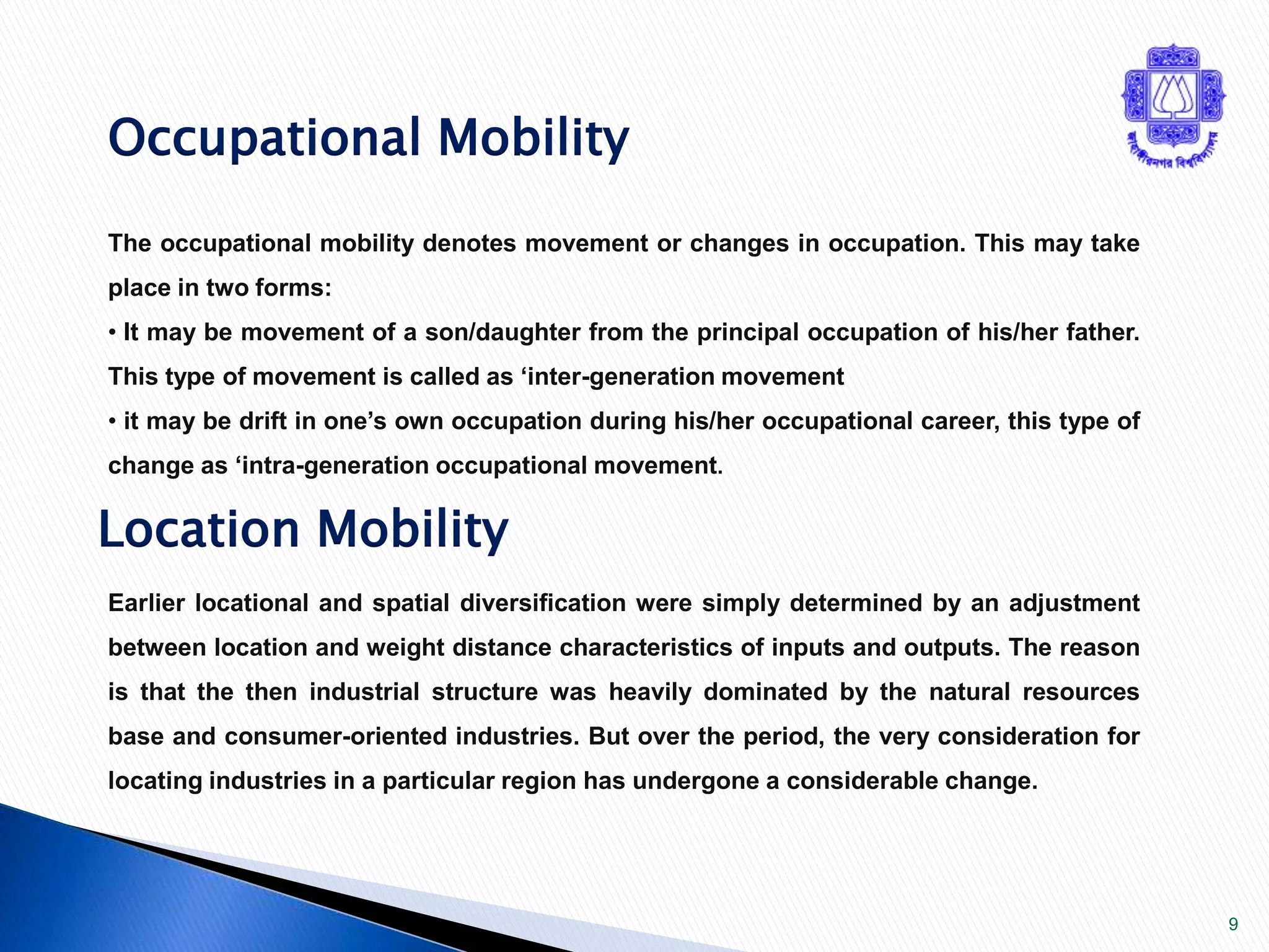 9 
Occupational Mobility 
The occupational mobility denotes movement or changes in occupation. This may take 
place in two forms: 
• It may be movement of a son/daughter from the principal occupation of his/her father. 
This type of movement is called as ‘inter-generation movement 
• it may be drift in one’s own occupation during his/her occupational career, this type of 
change as ‘intra-generation occupational movement. 
Location Mobility 
Earlier locational and spatial diversification were simply determined by an adjustment 
between location and weight distance characteristics of inputs and outputs. The reason 
is that the then industrial structure was heavily dominated by the natural resources 
base and consumer-oriented industries. But over the period, the very consideration for 
locating industries in a particular region has undergone a considerable change. 
