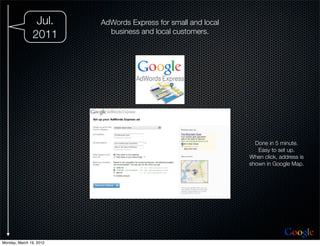 Jul.     AdWords Express for small and local
                           business and local customers.
               2011




                                                                 Done in 5 minute.
                                                                  Easy to set up.
                                                               When click, address is
                                                               shown in Google Map.




                                                                             Google
Monday, March 19, 2012
 