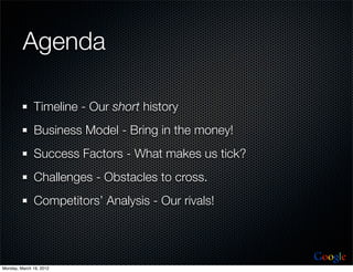 Agenda

              Timeline - Our short history
              Business Model - Bring in the money!
              Success Factors - What makes us tick?
              Challenges - Obstacles to cross.
              Competitors’ Analysis - Our rivals!



                                                      Google
Monday, March 19, 2012
 