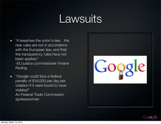 Lawsuits
              “it breaches the union's law. . the
              new rules are not in accordance
              with the European law, and that
              the transparency rules have not
              been applied,”
              -EU justice commissioner Viviane
              Reding

              “Google could face a federal
              penalty of $16,000 per day per
              violation if it were found to have
              violated”
              An Federal Trade Commission
              spokeswoman



                                                      Google
Monday, March 19, 2012
 