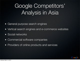 Google Competitors’
                           Analysis in Asia
              General purpose search engines
              Vertical search engines and e-commerce websites
              Social networks
              Commercial software companies
              Providers of online products and services



                                                                Google
Monday, March 19, 2012
 