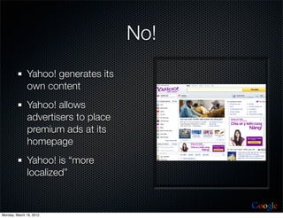 No!
              Yahoo! generates its
              own content
              Yahoo! allows
              advertisers to place
              premium ads at its
              homepage
              Yahoo! is “more
              localized”


                                           Google
Monday, March 19, 2012
 