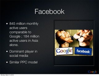 Facebook
              845 million monthly
              active users
              comparable to
              Google ; 184 million
              active users in Asia
              alone.
              Dominant player in
              social media
              Similar PPC model

                                         Google
Monday, March 19, 2012
 