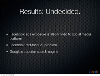 Results: Undecided.


              Facebook ads exposure is also limited to social media
              platform
              Facebook “ad-fatigue” problem
              Google’s superior search engine




                                                                 Google
Monday, March 19, 2012
 