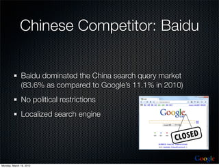 Chinese Competitor: Baidu


              Baidu dominated the China search query market
              (83.6% as compared to Google’s 11.1% in 2010)
              No political restrictions
              Localized search engine




                                                              Google
Monday, March 19, 2012
 