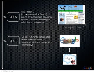 Site Targeting
                         (an expansion of AdWords)
               2005      allows advertisements appear in
                         speciﬁc websites according to
                         advertisers’ preferences.

                                                           Site Targeting




                         Google AdWords collaborated
                         with Salesforce.com CRM
               2007      (customer relation management
                         technology).


                                                              +
                                                                            Google
Monday, March 19, 2012
 