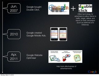 Jun.
               2007
                         Google bought
                         Double Click.                           +        Offers technology for
                                                                      advertisers to allow clients to
                                                                       trafﬁc, target, deliver, and
                                                                       report on their campaigns
                                                                         (such as AdWords and
                                                                                AdSense).



                         Google created
               2010      Google Mobile Ads.




               Apr.      Google Website
                         Optimiser
               2011

                                              Help track effectiveness of
                                                   advertisements.

                                                                                         Google
Monday, March 19, 2012
 