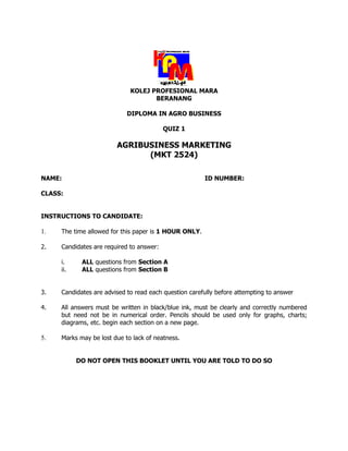 KOLEJ PROFESIONAL MARA
                                    BERANANG

                            DIPLOMA IN AGRO BUSINESS

                                          QUIZ 1

                        AGRIBUSINESS MARKETING
                              (MKT 2524)

NAME:                                                  ID NUMBER:

CLASS:


INSTRUCTIONS TO CANDIDATE:

1.   The time allowed for this paper is 1 HOUR ONLY.

2.   Candidates are required to answer:

     i.     ALL questions from Section A
     ii.    ALL questions from Section B


3.   Candidates are advised to read each question carefully before attempting to answer

4.   All answers must be written in black/blue ink, must be clearly and correctly numbered
     but need not be in numerical order. Pencils should be used only for graphs, charts;
     diagrams, etc. begin each section on a new page.

5.   Marks may be lost due to lack of neatness.


           DO NOT OPEN THIS BOOKLET UNTIL YOU ARE TOLD TO DO SO
 