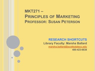 MKT271 –
PRINCIPLES OF MARKETING
PROFESSOR: SUSAN PETERSON
RESEARCH SHORTCUTS
Library Faculty: Marsha Ballard
marsha.ballard@scottsdalecc.edu
480-423-6638
 