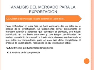 ANALISIS DEL MERCADO PARA LA
             EXPORTACION
C) Auditoría del mercado «sobre el terreno» (field work).


Para profundizar en esta fase se hace necesario dar un salto en la
calidad de la investigación. Es fundamental enviar directamente al
mercado exterior a personas que conozcan el producto, que hayan
participado en las fases anteriores y que tengan posibilidades de
realizar un estudio de mercado a través de la observación directa de lo
que piden los compradores, pues en esta fase debe completarse el
proceso de investigación, recogiendo in situ información sobre:

C.1. El trinomio producto/mercado/segmento

 C.2. Análisis de la competencia
 