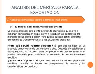ANALISIS DEL MERCADO PARA LA
            EXPORTACION
C) Auditoría del mercado «sobre el terreno» (field work).

   C.1. El trinomio producto/mercado/segmento
Se debe comenzar este punto definiendo el producto que se va a
exportar, el mercado en el que se va a introducir y el segmento del
mercado al que se va a dirigir. Para que se puedan definir estos tres
elementos es preciso contestar a las siguientes preguntas:

¿Para qué servirá nuestro producto? El uso que se hace de un
producto puede variar de un mercado a otro. Después de establecer el
uso que los consumidores harán del producto, es preciso definir si es
preciso adaptarlo para satisfacer la demanda de los consumidores
elegidos.
¿Quién lo comprará? Al igual que los consumidores potenciales
cambian, también lo hacen las perspectivas de venta y las
características del producto.
 