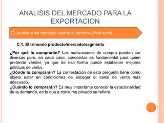 ANALISIS DEL MERCADO PARA LA
            EXPORTACION
C) Auditoría del mercado «sobre el terreno» (field work).

   C.1. El trinomio producto/mercado/segmento

¿Por qué lo comprarán? Las motivaciones de compra pueden ser
diversas pero, en cada caso, conocerlas es fundamental para quien
pretende vender, ya que de esa forma puede establecer mejores
políticas de venta.
¿Dónde lo comprarán? La contestación de esta pregunta tiene como
objeto estar en condiciones de escoger el canal de venta más
adecuado.
¿Cuándo lo comprarán? Es muy importante conocer la estacionalidad
de la demanda, en lo que a consumo privado se refiere.
 