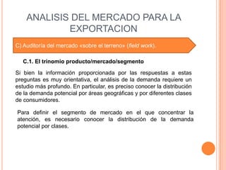 ANALISIS DEL MERCADO PARA LA
            EXPORTACION
C) Auditoría del mercado «sobre el terreno» (field work).

   C.1. El trinomio producto/mercado/segmento

Si bien la información proporcionada por las respuestas a estas
preguntas es muy orientativa, el análisis de la demanda requiere un
estudio más profundo. En particular, es preciso conocer la distribución
de la demanda potencial por áreas geográficas y por diferentes clases
de consumidores.

Para definir el segmento de mercado en el que concentrar la
atención, es necesario conocer la distribución de la demanda
potencial por clases.
 