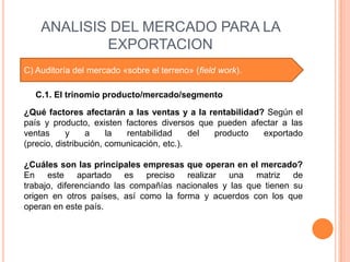 ANALISIS DEL MERCADO PARA LA
            EXPORTACION
C) Auditoría del mercado «sobre el terreno» (field work).

   C.1. El trinomio producto/mercado/segmento

¿Qué factores afectarán a las ventas y a la rentabilidad? Según el
país y producto, existen factores diversos que pueden afectar a las
ventas      y    a     la  rentabilidad     del producto exportado
(precio, distribución, comunicación, etc.).

¿Cuáles son las principales empresas que operan en el mercado?
En este apartado es preciso realizar una matriz de
trabajo, diferenciando las compañías nacionales y las que tienen su
origen en otros países, así como la forma y acuerdos con los que
operan en este país.
 