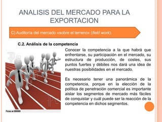 ANALISIS DEL MERCADO PARA LA
            EXPORTACION
C) Auditoría del mercado «sobre el terreno» (field work).

   C.2. Análisis de la competencia
                           Conocer la competencia a la que habrá que
                           enfrentarse, su participación en el mercado, su
                           estructura de producción, de costes, sus
                           puntos fuertes y débiles nos dará una idea de
                           nuestras posibilidades en el mercado.

                              Es necesario tener una panorámica de la
                              competencia, porque en la elección de la
                              política de penetración comercial es importante
                              aislar los segmentos de mercado más fáciles
                              de conquistar y cuál puede ser la reacción de la
                              competencia en dichos segmentos.
 