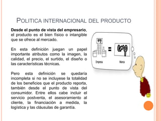 POLITICA INTERNACIONAL DEL PRODUCTO
Desde el punto de vista del empresario,
el producto es el bien físico o intangible
que se ofrece al mercado.

En esta definición juegan un papel
importante atributos como la imagen, la
calidad, el precio, el surtido, el diseño o
las características técnicas.

Pero esta definición se quedaría
incompleta si no se incluyese la totalidad
de los beneficios que el producto reporta,
también desde el punto de vista del
consumidor. Entre ellos cabe incluir el
servicio postventa, el asesoramiento al
cliente, la financiación a medida, la
logística y las cláusulas de garantía.
 