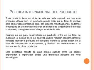 POLITICA INTERNACIONAL DEL PRODUCTO
Todo producto tiene un ciclo de vida en cada mercado en que está
presente. Ahora bien, un producto puede estar en su fase de declive
para el mercado doméstico pero, con algunas modificaciones, podemos
introducirlo en un mercado exterior en su fase de lanzamiento o en otra
cualquiera, consiguiendo así alargar su ciclo de vida.

Cuando en un país desarrollado un producto entra en su fase de
madurez (o incluso en la de declive), puede resultar económicamente
rentable fabricar el producto en otro país, donde se puede situar, en la
fase de introducción o expansión, y dedicar las instalaciones a la
fabricación de otros productos.

Esta estrategia resulta de gran interés cuando entre los países
exportador e importador existe una diferencia palpable de nivel
tecnológico.
 