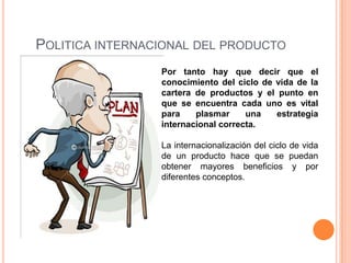 POLITICA INTERNACIONAL DEL PRODUCTO
                 Por tanto hay que decir que el
                 conocimiento del ciclo de vida de la
                 cartera de productos y el punto en
                 que se encuentra cada uno es vital
                 para    plasmar     una   estrategia
                 internacional correcta.

                 La internacionalización del ciclo de vida
                 de un producto hace que se puedan
                 obtener mayores beneficios y por
                 diferentes conceptos.
 