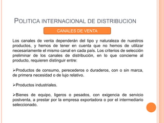 POLITICA INTERNACIONAL DE DISTRIBUCION
                       CANALES DE VENTA

Los canales de venta dependerán del tipo y naturaleza de nuestros
productos, y hemos de tener en cuenta que no hemos de utilizar
necesariamente el mismo canal en cada país. Los criterios de selección
preliminar de los canales de distribución, en lo que concierne al
producto, requieren distinguir entre:

Productos de consumo, perecederos o duraderos, con o sin marca,
de primera necesidad o de lujo relativo.

Productos industriales.

Bienes de equipo, ligeros o pesados, con exigencia de servicio
postventa, a prestar por la empresa exportadora o por el intermediario
seleccionado.
 