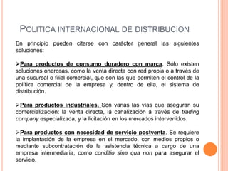 POLITICA INTERNACIONAL DE DISTRIBUCION
En principio pueden citarse con carácter general las siguientes
soluciones:

Para productos de consumo duradero con marca. Sólo existen
soluciones onerosas, como la venta directa con red propia o a través de
una sucursal o filial comercial, que son las que permiten el control de la
política comercial de la empresa y, dentro de ella, el sistema de
distribución.

Para productos industriales. Son varias las vías que aseguran su
comercialización: la venta directa, la canalización a través de trading
company especializada, y la licitación en los mercados intervenidos.

Para productos con necesidad de servicio postventa. Se requiere
la implantación de la empresa en el mercado, con medios propios o
mediante subcontratación de la asistencia técnica a cargo de una
empresa intermediaria, como conditio sine qua non para asegurar el
servicio.
 