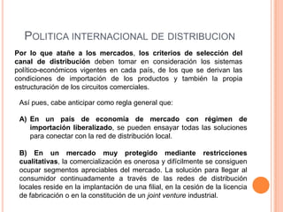 POLITICA INTERNACIONAL DE DISTRIBUCION
Por lo que atañe a los mercados, los criterios de selección del
canal de distribución deben tomar en consideración los sistemas
político-económicos vigentes en cada país, de los que se derivan las
condiciones de importación de los productos y también la propia
estructuración de los circuitos comerciales.

 Así pues, cabe anticipar como regla general que:

 A) En un país de economía de mercado con régimen de
    importación liberalizado, se pueden ensayar todas las soluciones
    para conectar con la red de distribución local.

 B) En un mercado muy protegido mediante restricciones
 cualitativas, la comercialización es onerosa y difícilmente se consiguen
 ocupar segmentos apreciables del mercado. La solución para llegar al
 consumidor continuadamente a través de las redes de distribución
 locales reside en la implantación de una filial, en la cesión de la licencia
 de fabricación o en la constitución de un joint venture industrial.
 