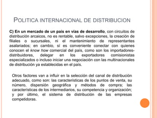 POLITICA INTERNACIONAL DE DISTRIBUCION
C) En un mercado de un país en vías de desarrollo, con circuitos de
distribución arcaicos, no es rentable, salvo excepciones, la creación de
filiales o sucursales, ni el mantenimiento de representantes
asalariados; en cambio, sí es conveniente conectar con quienes
conocen el know how comercial del país, como son los importadores-
distribuidores,    delegar    en    los    exportadores    comisionistas
especializados o incluso iniciar una negociación con las multinacionales
de distribución ya establecidas en el país.

 Otros factores van a influir en la selección del canal de distribución
 adecuado, como son: las características de los puntos de venta, su
 número, dispersión geográfica y métodos de compra; las
 características de los intermediarios, su competencia y organización;
 y por último, el sistema de distribución de las empresas
 competidoras.
 
